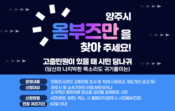 고충민원이 있을 때 시민 당나귀(당신의 나지막한 목소리도 귀기울이는)
양주시 옴부즈만을 찾아 주세요!      
- 운영내용 : 민원조사관의 고충민원 조사 및 처리(시정권고, 제도개선 권고 등)
- 신청대상 : 양주시 및 소속기관의 위법,부당하거나 소극적인 행정처분 등으로 권리를 침해받은 시민
- 신청방법 : 서면(방문, 우편), 팩스, 시 홈페이지(양주시 시민옴부즈만)
- 민원 처리기간 : 60일 이내