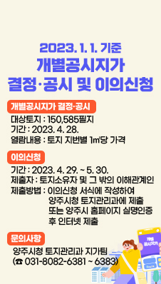 2023. 1. 1. 기준 개별공시지가 결정·공시 및 이의신청
개별공시지가 결정·공시
대상토지 : 150,585필지
기간 : 2023. 4. 28.
열람내용 : 토지 지번별 1㎡당 가격

이의신청
기간 : 2023. 4. 29. ~ 5. 30. 
제출자 : 토지소유자 및 그 밖의 이해관계인
제출방법 : 이의신청 서식에 작성하여  양주시청 토지관리과에 제출 또는 양주시 홈페이지 실명인증 후 인터넷 제출
문의사항 : 양주시청 토지관리과 지가팀 (☎ 031-8082-6381 ~ 6383)