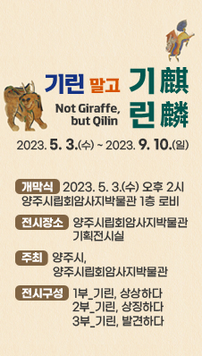 기린 말고 기린麒麟(Not Giraffe, but Qilin)
2023. 5. 3.(수) ~ 2023. 9. 10.(일)
개막식 : 2023. 5. 3.(수) 오후 2시 양주시립회암사지박물관 1층 로비
전시장소 : 양주시립회암사지박물관 기획전시실
주최 : 양주시, 양주시립회암사지박물관
전시구성 : 1부_기린, 상상하다 / 2부_기린, 상징하다 / 3부_기린, 발견하다
