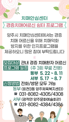 치매안심센터 경증치매어르신 쉼터 프로그램
/양주시 치매안심센터에서는 경증 치매 어르신을 위해
/치매악화 방지를 위한 인지프로그램을 제공하오니
/많은 참여 부탁드립니다.
/모집대상:관내 경증 치매환자 어르신
/프로그램 일정(주3회 무료진행)
/-동부:5.22 ~ 5.11
/-서부:5.17 ~ 8.7
/신청방법:전화,방문 모두 가능
/-동부(회천3동 양주체육복지센터)
/☎ 031-8082-4305/4308
/-서부(광적면 양주문화예술회관)
/☎ 031-8082-4384/4386