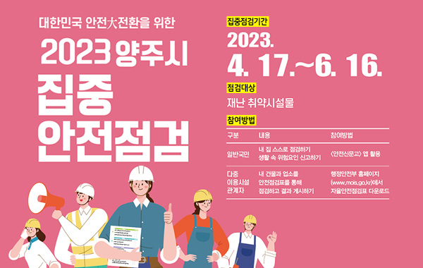 대한민국 양주大전환을 위한
2023 양주시 집중 안전점검
/집중점검기간 : 2023. 4. 17. ~ 6. 16.
/점검대상 : 재난 취약시설물
/참여방법 : 일반국민 - 내 집 스스로 점검하기, 생활 속 위험요인 신고하기(안전신문고 앱 활용)
/다중이용시설 관계자 - 내 건물과 업소를 안전점검표를 통해 점검하고 결과 게시하기 (행정안전부 홈페이지 www.mois.go.kr에서 자율안전점검표 다운로드