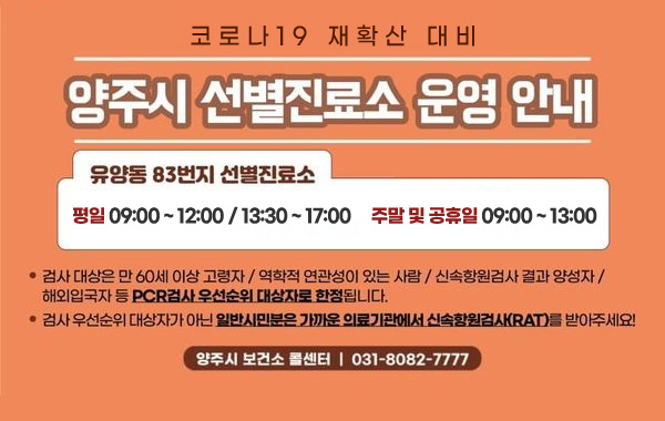 코로나19 재확산 대비
/양주시 선별진료소 운영 안내
/유양동 83번지 선별진료소
/평일 09:00 ~ 12:00 / 13:30 ~ 17:00, 주말 및 공휴일 09:00~13:00
/검사 대상은 만 60세 이상 고령자 / 역학적 연관성이 있는 사람 / 신속항원검사 결과 양성자 / 해외입국자 등 PCR검사 우선순위 대상자로 한정됩니다.
/검사 우선순위 대상자가 아닌 일반시민분은 가까운 의료기관에서 신속항원검사(RAT)를 받아주세요!
/양주시 보건소 콜센터 : 031-8082-7777