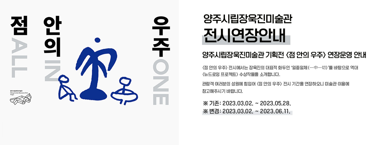 양주시립장욱진미술관 -전시연장안내-
/양주시립장욱진미술관 기획전 [점 안의 우주] 연장운영 안내
/[점 안의 우주] 전시에서는 장욱진의 대표적 화두인 ‘일중일체(一中一切)’를 바탕으로 역대 [뉴드로잉 프로젝트] 수상작들을 소개합니다.
관람객 여러분의 성원에 힘입어 [점 안의 우주] 전시 기간을 연장하오니 미술관 이용에 참고해주시기 바랍니다.
/기존: 2023.03.02 ~ 2023.05.28.
/변경: 2023.03.02. ~ 2023.06.11.