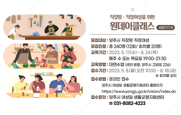 직장맘‧직장여성을 위한 원데이클래스
/모집대상 : 양주시 직장맘‧직장여성
/모집인원 : 총 240명 (12회/ 회차별 20명)
/교육기간 : 2023. 5. 17.(수) ~ 8. 24.(목) 매주 수 또는 목요일 
 19:00~21:30
/교육방법 : 대면수업(센터 방문, 양주시 고암길 226)
/접수기간 : 2023. 5. 8.(월) 오전 10:00 ~ 8. 18.(금) (※ 회차별 상이)
/접수방법 : 온라인 접수
/(양주시 여성일‧생활균형지원센터 홈페이지,https://www.yangju.go.kr/vision/index.do)
/접수문의 : 양주시 여성일‧생활균형지원센터 (☎ 031-8082-4223)
/바로가기