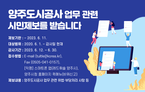 양주도시공사 업무 관련 시민제보를 받습니다
• 제보기한 : ~ 2023. 6. 11.
• 대상범위 : 2020. 6. 1. ~ 감사일 현재
• 감사기간 : 2023. 6. 12. ~ 6. 30.
• 접수방법 : E-mail (tultle@korea.kr), Fax (0505-041-0157), 
[익명] 스마트폰 앱(레드휘슬 양주시), 양주시청 홈페이지 퀵메뉴(비위신고)
• 제보내용 : 양주도시공사 업무 관련 위법·부당처리 사항 등