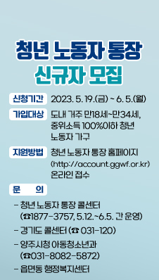 청년노동자 통장 신규자 모집
신청기간 : 2023. 5. 19.(금) ~ 6. 5.(월)
가입대상 : 도내 거주 만18세~만34세, 중위소득 100%이하 청년 노동자 가구
지원방법 : 청년 노동자 통장 홈페이지(http://account.ggwf.or.kr) 온라인 접수
문의 : 청년 노동자 통장 콜센터(☎1877-3757, 5.12.~6.5. 간 운영), 경기도 콜센터(☎ 031-120), 양주시청 아동청소년과(☎031-8082-5872) 혹은 읍면동 행정복지센터