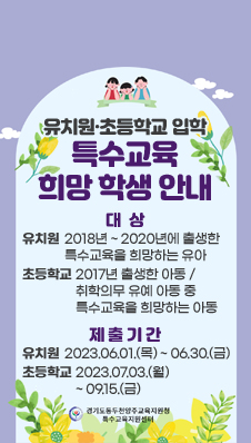 유치원·초등학교 입학
특수교육 희망 학생 안내
대상 
유치원 : 2018년 ~ 2020년에 출생한 특수교육을 희망하는 유아
초등학교 : 2017년 출생한 아동 / 취학의무 유예 아동 중 특수교육을 희망하는 아동
제출기간 
유치원 : 2023.06.01.(목) ~ 06.30.(금)
초등학교 : 2023.07.03.(월) ~ 09.15.(금)
경기도동두천양주교육지원청 특수교육지원센터