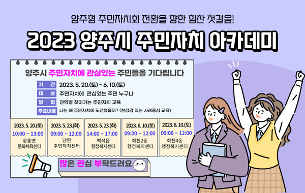 양주형 주민자치회 전환을 향한 힘찬 첫걸음!
2023 양주시 주민자치 아카데미
양주시 주민자치에 관심있는 주민들을 기다립니다
기간 : 2023.5.20.(토) ~ 6.10.(토)
대상 : 주민자치에 관심있는 주민 누구나
방법 : 권역별 찾아가는 주민자치 교육
주요내용 : 나는 왜 주민자치에 도전했을까?(현장감 있는 사례중심 교육)
2023.5.20.(토) 10:00 ~ 13:00 장흥면 문화체육센터
2023.5.23.(화) 09:00 ~ 12:00 남면 주민자치센터
2023.5.23.(화) 14:00 ~ 17:00 백석읍 행정복지센터
2023.6.10.(토) 09:00 ~ 12:00 회천2동 행정복지센터
2023.6.10.(토) 09:00 ~ 12:00 회천4동 행정복지센터
많은 관심 부탁드려요