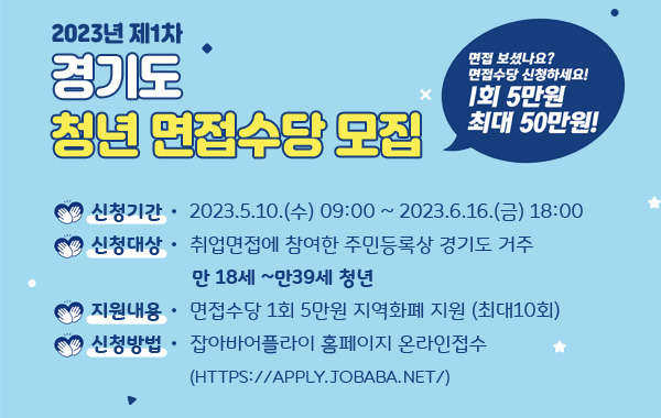 2023년 제1차 경기도 청년면접수당 모집
/면접 보셨나요? 면접수당 신청하세요! 1회 5만원 최대 50만원!
/신청기간 : 2023.5.10.(수) 09:00 ~ 2023.6.16.(금) 18:00
/신청대상 : 취업면접에 참여한 주민등록상 경기도 거주 만18세 ~만39세 청년
/지원내용 : 면접수당 1회 5만원 지역화폐 지원(최대10회)
/신청방법 : 잡아바어플라이 홈페이지 온라인접수(https://apply.jobaba.net/)