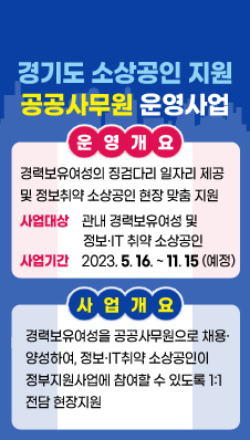 경기도 소상공인 지원 공공사무원 운영사업
/운영개요
/- 경력보유여성의 징검다리 일자리 제공 및 정보취약 소상공인 현장 맞춤 지원
/·사업대상: 관내 경력보유여성 및 정보·IT 취약 소상공인
/·사업기간: 2023. 5. 16. ~ 11. 15.(예정)
/사업개요
/- 경력보유여성을 공공사무원으로 채용·양성하여, 정보·IT취약 소상공인이 정부지원사업에 참여할 수 있도록 1:1 전담 현장지원