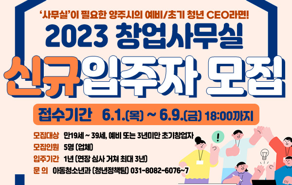 2023 창업사무실 신규입주자 모집
/'사무실'이 필요한 양주시의 예비/초기 청년ceo라면!
/접수기간 6.1.(목) ~ 6.9.(금) 18:00까지
/모집대상 : 만19세 ~ 39세, 예비 또는 3년미만 초기창업자
/모집인원 : 5명(업체)
/입주기간 : 1냔(연장 심사 거쳐 최대 3년)
/문의 : 아동청소년과 (청년정책팀) 031-8082-6076~7
