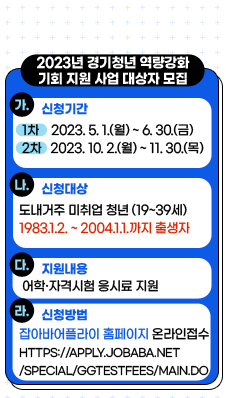 2023년 「경기청년 역량강화 기회 지원 사업」 대상자 모집
/가. 신청기간 : (1차) 2023.5.1.(월) ~ 2023.6.30.(금)/(2차) 2023.10.2.(월) ~ 2023.11.30.(목)
/나. 신청대상 : 도내거주 미취업 청년(19~39세) 
* 1983.1.2.부터 2004.1.1.까지 출생자
/다. 지원내용 : 어학·자격시험 응시료 지원
/라. 신청방법 : 잡아바어플라이 홈페이지 온라인접수(https://apply.jobaba.net/special/GGtestfees/main.do)