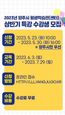 2023년 상반기 평생학습관(센터) 특강 수강생 모집
/신청기간 : 2023. 5. 23. (화) 10:00 ~ 2023. 5. 30. (화) 16:00 (양주시민 우선)
/교육기간 : 2023. 6. 3. (토) ~ 2023. 7. 29. (토)
/신청방법 : 온라인 접수 (http://lll.yangju.go.kr)
/수강비용 : 수강료 무료