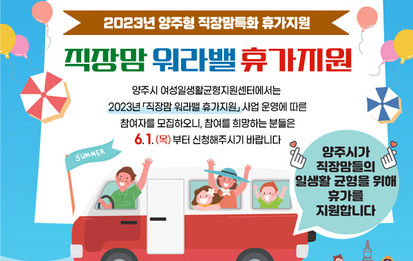 2023년 양주형 직장맘특화 휴가지원
/직장맘 워라밸 휴가지원
/양주시 여성일생활균형지원센터에서는 2023년 「직장맘 워라밸 휴가지원」 사업 운영에 따른 참여자를 모집하오니, 참여를 희망하는 분들은 6. 1.(목)부터 신청해주시기 바랍니다.
/양주시가 직장맘들의 일생활 균형을 위해 휴가를 지원합니다