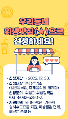 우리동네 위생맛집(★)으로 신청하세요!
- 신청기간 : ~ 2023. 12. 30.
- 신청대상 : 식품접객업소(일반음식점, 휴게음식점, 제과점)
- 신청문의 : 위생과 위생정책팀(031-8082-5280~2)
- 지원혜택 : 월 1만원(연 12만원) 상하수도요금 지원, 위생점검 면제, 배달앱 홍보 등