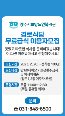 양주시희망노인복지관
경로식당 무료급식 이용자 모집
맛있고 따뜻한 식사를 준비하겠습니다!
어른신! 어려워마시고 신청해주세요!
모집기간 : 2023. 2. 20. ~ 선착순 100명
모집대상 : 만 60세이상 기초생활수급자 및 차상위계층(양주1,2동 거주자 우선)
운영시간 : 주중 11:00~12:30 (주말,공휴일 제외)
문 의 : ☎ 031-848-6500