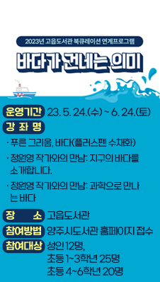 고읍도서관 북큐레이션 연계프로그램
『바다가 건네는 의미』
▷ 운영기간 : 2023. 5. 24.(수) ~ 6. 24.(토)
▷ 강 좌 명
「푸른 그리움, 바다(플러스펜 수채화)」
「정원영 작가와의 만남: 지구의 바다를 소개합니다.」
「정원영 작가와의 만남: 과학으로 만나는 바다」
▷ 장 소 : 고읍도서관
▷ 참여 방법 : 양주시도서관 홈페이지 접수
▷ 참여대상 : 성인 12명, 초등 1~3학년 25명, 초등 4~6학년 20명