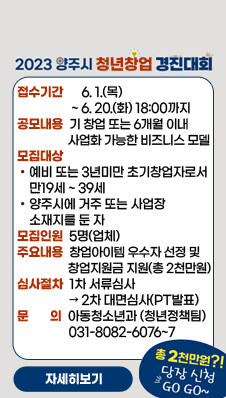 2023년 양주시 청년창업 경진대회 참가자 모집
/ 접수기간 : 6. 1.(목) ~ 6. 20.(화) 18:00까지
/공모내용 : 기 창업 또는 6개월 이내 사업화 가능한 비즈니스 모델
/모집대상 : - 예비 또는 3년미만 초기창업자로서 만19세 ~ 39세
/- 양주시에 거주 또는 사업장 소재지를 둔 자
/모집인원 : 5명(업체)
/주요내용 : 창업아이템 우수자 선정 및 창업지원금 지원(총 2천만원)
/심사절차 : 1차 서류심사 → 2차 대면심사(PT발표)
/문 의 : 아동청소년과(청년정책팀) 031-8082-6076~7
/총 2천만원?! 당장 신청 GO GO~
/자세히보기