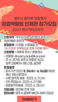 양주시 꿈마루 창업행사 창업박람회 단체관 참가모집 2023 핸드아티코리아
○ 신청자격: 주소지 또는 사업장이 양주시인 여성(예비) 창업자
○ 모집분야: 수제품, 수공예품 등 (※ 타인의 지적재산권 침해 아이템 제외)
○ 신청방법: 이메일 접수/ 방문접수
- 이메일: dreamyanju@korea.kr
- 주 소: 경기도 양주시 부흥로 1533, 양주고용복지+센터 2층, 꿈마루
○ 모집일정
- 접수기간 2023. 5. 24.(수) ~ 6. 16.(금) 18:00 예선 1차(서류)접수
- 서류 합격자 발표 : 2023. 6. 21.(수)
- 2차 면접심사 : 2023. 6. 27.(화)
- 최종합격자발표 : 2023. 6. 28.(수)
○ 지원내용: 참가비 전액 지원
○ 문의사항: 양주시 꿈마루 (☎ 031-849-2360)
자세히보기