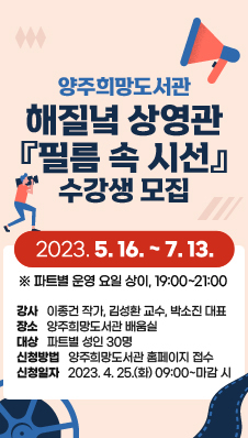 양주희망도서관 해질녘 상영관 『필름 속 시선』 수강생 모집
2023. 5. 16.~ 7. 13. ※ 파트별 운영 요일 상이, 19:00~21:00
강사:이종건 작가, 김성환 교수, 박소진 대표
장소:양주희망도서관 배움실
대상:파트별 성인 30명
신청방법:양주희망도서관 홈페이지 접수
신청일자:2023. 4. 25.(화) 09:00~마감 시