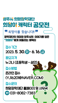 양주시 희망장학재단 ‘희망이’캐릭터 공모전
/"희망이를 찾습니다"
/장학재단의 의미와 양주시의 이야기를 담은 "희망이"에게 어울리는 캐릭터
/접수기간 : 2023. 5. 30.(화) ~ 6. 16.(금)
/응모자격 : 누구나(초등학생 ~ 성인)
/접수방법 : 온라인접수(yj16201@naver.com)
/접수문의 : 희망장학재단 홈페이지 및 사무국 ☎ 031-8082-7383