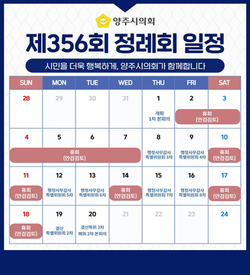 양주시의회
/제356회 정례회 일정
/시민을 더욱 행복하게, 양주시의회가 함께합니다
/6월 1일 개회 1차 본회의
/6월 2일 ~ 7일 휴회(안검검토)
/6월 8일 행정사무감사 특별위원회 3차
/6월 9일 행정사무감사 특별위원회 4차
/6월 10일 ~ 11일 휴회(안검검토)
/6월 12일 행정사무감사 특별위원회 5차
/6월 13일 행정사무감사 특별위원회 6차
/6월 14일 휴회(안검검토)
/6월 15일 행정사무감사 특별위원회 7차
/6월 16일 행정사무감사 특별위원회 8차
/6월 17일 ~ 18일 휴회(안검검토)
/6월 19일 결산 특별위원회 2차
/6월 20일 결산특위 3차 폐회 2차 본회의