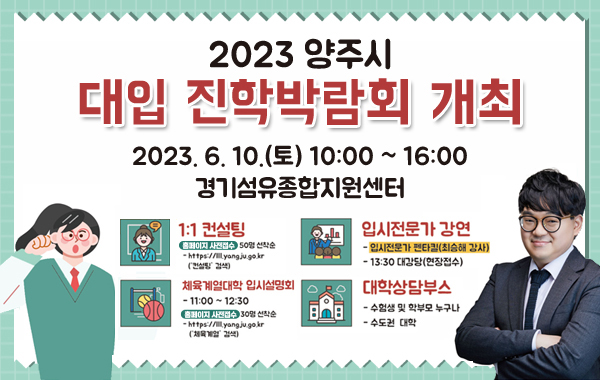 2023년 양주시 대입 진학박람회 개최
2023. 6. 10.(토) 10:00 ~ 16:00 경기섬유종합지원센터
1:1컨설팅
- 홈페이지 사전접수 : 50명 선착순
- https://lll.yangju.go.kr('컨설팅' 검색)
입시전문가 강연
- 입시전문가 펜타킬(최승해 강사)
- 13:30 대강당(현장접수)
체육계열대학입시설명회
- 11:00 ~ 12:30
- 홈페이지 사전접수 : 30명 선착순
- https://lll.yangju.go.kr('체육계열' 검색)
대삭상담부스
- 수험생 및 학부모 누구나
- 수도권 대학