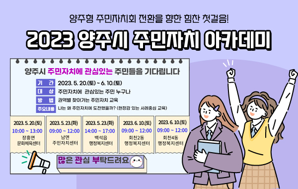 양주형 주민자치회 전환을 향한 힘찬 첫걸음!
2023 양주시 주민자치 아카데미
양주시 주민자치에 관심있는 주민들을 기다립니다
기간 : 2023.5.20.(토) ~ 6.10.(토)
대상 : 주민자치에 관심있는 주민 누구나
방법 : 권역별 찾아가는 주민자치 교육
주요내용 : 나는 왜 주민자치에 도전했을까?(현장감 있는 사례중심 교육)
2023.5.20.(토) 10:00 ~ 13:00 장흥면 문화체육센터
2023.5.23.(화) 09:00 ~ 12:00 남면 주민자치센터
2023.5.23.(화) 14:00 ~ 17:00 백석읍 행정복지센터
2023.6.10.(토) 09:00 ~ 12:00 회천2동 행정복지센터
2023.6.10.(토) 09:00 ~ 12:00 회천4동 행정복지센터
많은 관심 부탁드려요