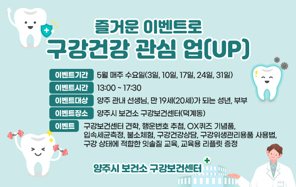 즐거운 이벤트로 구강건강 관심 업(UP)
이벤트기간 : 5월 매주 수요일(3일, 10일, 17일, 24일, 31일)
이벤트시간 : 13:00 ~ 17:30
이벤트대상 : 양주 관내 선생님, 만 19세(20세)가 되는 성년, 부부
이벤트장소 : 양주시 보건소 구강보건센터(덕계동)
이벤트 : 구강보건센터 견학, 행운번호 추첨, OX퀴즈 기념품, 입속세균측정, 불소체험, 구강건강상담, 구강위생관리용품 사용법, 구강 상태에 적합한 잇솔질 교육, 교육용 리플릿 증정
양주시 보건소 구강보건센터