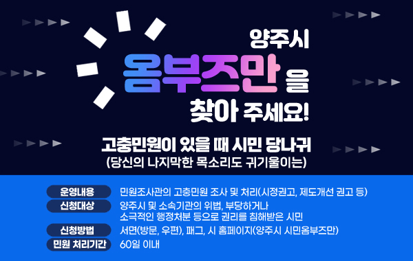 고충민원이 있을 때 시민 당나귀(당신의 나지막한 목소리도 귀기울이는)
양주시 옴부즈만을 찾아 주세요!      
- 운영내용 : 민원조사관의 고충민원 조사 및 처리(시정권고, 제도개선 권고 등)
- 신청대상 : 양주시 및 소속기관의 위법,부당하거나 소극적인 행정처분 등으로 권리를 침해받은 시민
- 신청방법 : 서면(방문, 우편), 팩스, 시 홈페이지(양주시 시민옴부즈만)
- 민원 처리기간 : 60일 이내