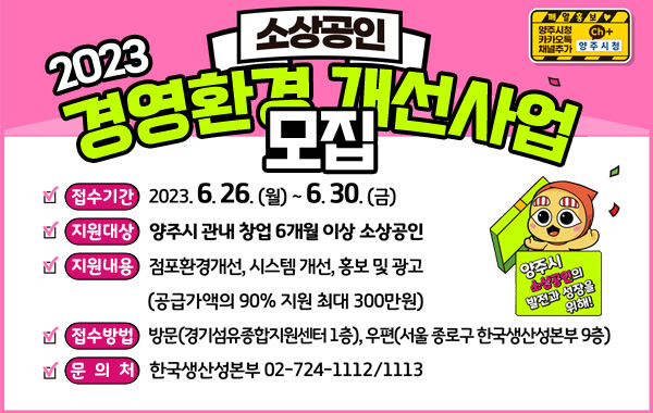 양주시 소상공인의 발전과 성장을 위해!
/2023 소상공인 경영환경 개선사업 모집
/접수기간 : 2023.6.26.(월)~6.30.(금)
/지원대상 : 양주시 관내 창업 6개월 이상 소상공인
/지원내용 : 점포환경개선, 시스템 개선, 홍보 및 광고
(공급가액의 90% 지원 최대 300만원)
/접수방법 : 방문(경기섬유종합지원센터 1층), 우편(서울 종로구 한국생산성본부 9층)
/문의처 : 한국생산성본부 02-724-1112, 1113