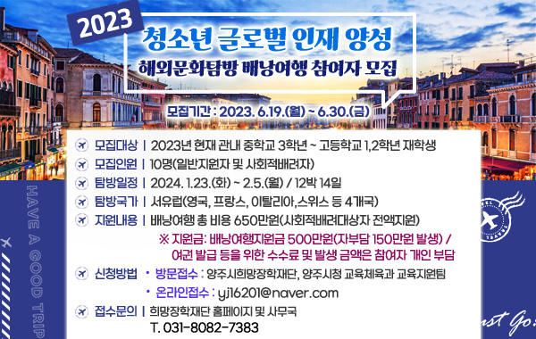 2023년 청소년 글로벌 인재 양성 해외문화탐방 배낭여행 참여자 모집
/모집기간 : 2023. 6.19.(월) ~ 6.30.(금)
/모집대상 : 2023년 현재 관내 중학교 3학년 ~ 고등학교 1,2학년 재학생
/모집인원 : 10명(일반지원자 및 사회적배려자)
/탐방일정 : 2024. 1.23.(화) ~ 2.5.(월) / 12박 14일
/탐방국가 : 서유럽(영국, 프랑스, 이탈리아,스위스 등 4개국)
/지원내용 : 배낭여행 총 비용 650만원(사회적배려대상자 전액지원)
/※ 지원금: 배낭여행지원금 500만원(자부담 150만원 발생) / 여권 발급 등을 위한 수수료 및 발생 금액은 참여자 개인 부담
/신청방법
/• 방문접수 : 양주시희망장학재단, 양주시청 교육체육과 교육지원팀
/• 온라인접수 : yj16201@naver.com
/접수문의 : 희망장학재단 홈페이지 및 사무국 T. 031-8082-7383