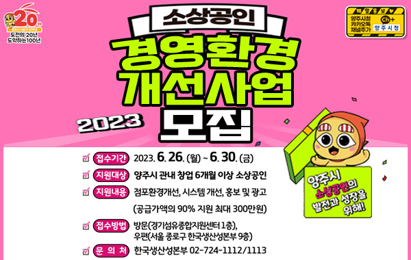양주시 소상공인의 발전과 성장을 위해!
/2023 소상공인 경영환경 개선사업 모집
/접수기간 : 2023.6.26.(월)~6.30.(금)
/지원대상 : 양주시 관내 창업 6개월 이상 소상공인
/지원내용 : 점포환경개선, 시스템 개선, 홍보 및 광고
(공급가액의 90% 지원 최대 300만원)
/접수방법 : 방문(경기섬유종합지원센터 1층), 우편(서울 종로구 한국생산성본부 9층)
/문의처 : 한국생산성본부 02-724-1112, 1113