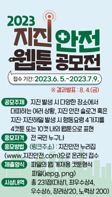 지진안전 웹툰 공모전
/공모주제 : 지진 발생 시 다양한 장소에서 대피하는 여러 상황, 지진 안전 슬로건 혹은 지진‧지진해일 발생 시 행동요령 4가지를 4컷툰 또는 10컷 내외 웹툰으로 표현
/공모기간 : 2023. 6. 5. ~ 7. 9. ※ 결과발표 : 8. 4.(금)
/응모자격 : 전 국민 누구나
/응모방법(링크주소) : 지진안전 누리집(www.지진안전.com)으로 온라인 접수
/제출양식 : 파일의 웹 게재용 컷툰형식 파일(jepg, png)
/시상내역 : 총 231점(대상1, 최우수상4, 우수상6, 장려상20, 노력상 200)