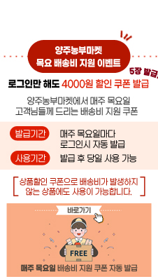 양주농부마켓 목요 배송비 지원 이벤트
/로그인만 해도 4000원 할인 쿠폰 발급
/5장 발급!!
/양주농부마켓에서 매주 목요일 고객님들께 드리는 배송비 지원 쿠폰
/발급기간 : 매주 목요일마다 로그인시 자동 발급
/사용기간 : 발급 후 당일 사용 가능
/[상품할인 쿠폰으로 배송비가 발생하지 않는 상품에도 사용이 가능합니다.]
/FREE 매주 목요일 배송비 지원 쿠폰 자동 발급
/바로가기