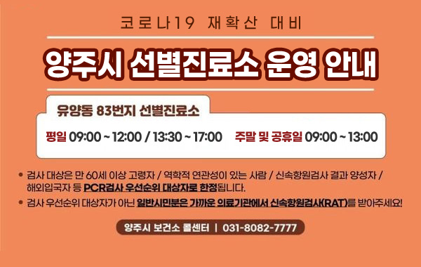 코로나19 재확산 대비
/양주시 선별진료소 운영 안내
/유양동 83번지 선별진료소
/평일 09:00 ~ 12:00 / 13:30 ~ 17:00, 주말 및 공휴일 09:00~13:00
/- 검사 대상은 만 60세 이상 고령자 / 역학적 연관성이 있는 사람 / 신속항원검사 결과 양성자 / 해외입국자 등 PCR검사 우선순위 대상자로 한정됩니다.
/- 검사 우선순위 대상자가 아닌 일반시민분은 가까운 의료기관에서 신속항원검사(RAT)를 받아주세요!
/양주시 보건소 콜센터 : 031-8082-7777