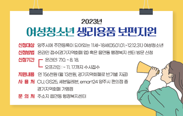 - 신청대상 : 양주시에 주민등록이 되어있는 11세~18세(05.01.01.~12.12.31.) 여성청소년

- 신청방법 : 온라인 접수(경기지역화폐 앱) 혹은 읍면동 행정복지 센터 방문 신청

- 신청기간

·온라인: 7.10. ~ 8. 18.

·오프라인 : ~ 11. 17.까지 수시접수

- 지원내용 : 연 156천원 (월 13천원, 경기지역화폐로 반기별 지급)

- 사 용 처 : CU, GS25, 세븐일레븐, emart24 양주시 편의점 중 경기지역화폐 가맹점

- 문 의 처 : 주소지 읍면동 행정복지센터
