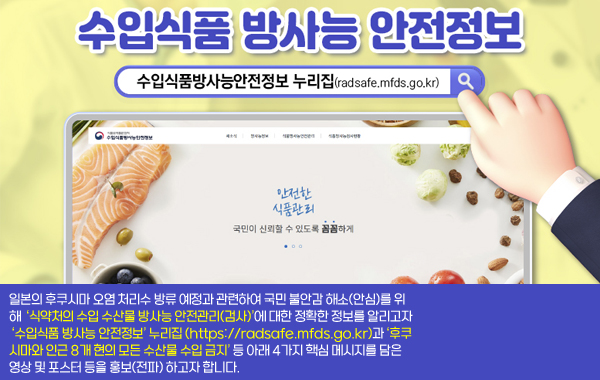 수입식품 방사능 안전정보
‘수입식품 방사능 안전정보’ 누리집(https://radsafe.mfds.go.kr)
일본의 후쿠시마 오염 처리수 방류 예정과 관련하여 국민 불안감 해소(안심)를 위해 ‘식약처의 수입 수산물 방사능 안전관리(검사)’에 대한 정확한 정보를 알리고자 ‘수입식품 방사능 안전정보’ 누리집(https://radsafe.mfds.go.kr)과 ‘후쿠시마와 인근 8개 현의 모든 수산물 수입 금지’ 등 아래 4가지 핵심 메시지를 담은 영상 및 포스터 등을 홍보(전파) 하고자 합니다.