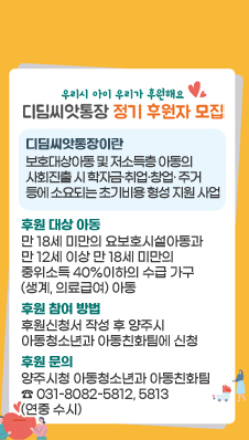 우리시 아이 우리가 후원해요
디딤돌씨앗통장 정기 후원자 모집
디딤씨앗통장이란 : 보호대상아동 및 저소득층 아동의 사회진출 시 학자금·취업·창업· 주거 등에 소요되는 초기비용 형성 지원 사업
후원 대상 아동 : 만 18세 미만의 요보호시설아동과 만 12세 이상 만 18세 미만의 중위소득 40%이하의 수급 가구(생계, 의료급여) 아동
후원 참여 방법 : 후원신청서 작성 후 양주시 아동청소년과 아동친화팀에 신청
후원 문의 : 양주시청 아동청소년과 아동친화팀 ☎ 031-8082-5812, 5813 (연중 수시)