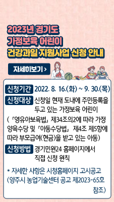 제목: 2023년 경기도 가정보육 어린이 건강과일 지원사업 신청 안내
- 신청대상 : 신청일 현재 도내에 주민등록을 두고 있는 가정보육 어린이(「영유아보육법」제34조의2에 따라 가정양육수당 및「아동수당법」제4조제5항에 따라 부모급여(현금)을 받고 있는 아동)
- 신청기간 : 2022. 8. 16.(화) ~ 9. 30.(목)
- 신청방법 : 경기민원24 홈페이지에서 직접 신청 원칙
* 자세한 사항은 시청홈페이지 고시공고 (양주시 농업기술센터 공고 제2023-65호 참조)
자세히보기>