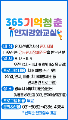 365 기억청춘 인지강화교실
대상: 인지 선별검사상 인지저하 나오신 분, 경도인지장애 진단을 받으신 분
일시 : 8.17~ 11.9 오전 10시~ 11시 30분(매주 목요일)
프로그램 내용: 치매 예방프로그램 (작업, 인지, 미술, 치매예방체조 등 인지훈련 프로그램)
장소: 양주시 서부치매안심센터(부흥로 618번길 303, 문화예술회관 1층)
프로그램 비용: 무료
문의&신청: 031-8082-4386, 4384(선착순 전화접수 마감)