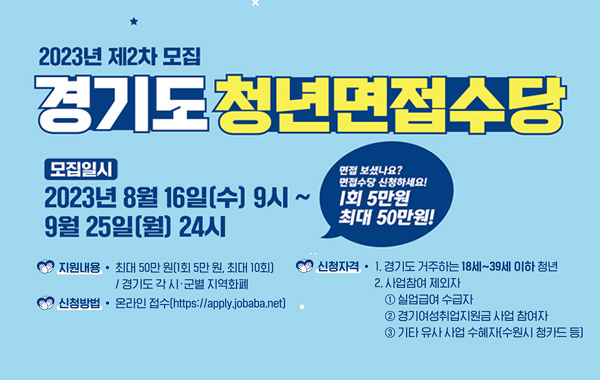 2023년 제2차 경기도 청년면접수당 모집
신청기간 : 2023.8.16.(수) 09:00 ~ 2023.9.25.(월) 24:00이전까지
신청대상 : 취업면접에 참여한 주민등록상 경기도 거주 18세 ~39세 청년
지원내용 : 면접수당 1회 5만원 지역화폐 지원(최대10회)
신청방법 : 잡아바어플라이 홈페이지 온라인접수(https://apply.jobaba.net/)