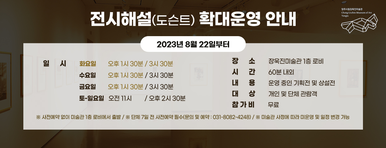 전시해설(도슨트) 확대운영 안내
2023년 8월 22일부터
/일   시   화요일 오후 1시 30분/3시 30분, 수요일 오후 1시 30분/3시 30분, 금요일 오후 1시 30분/3시 30분, 토~일요일 오전 11시/오후 2시 30분
/장   소   장욱진미술관 1층 로비
/시   간   60분 내외
/내   용   운영 중인 기획전 및 상설전
/대   상   개인 및 단체 관람객
/참가비   무료
※사전예약 없이 미술관 1층 로비에서 출발
※단체 7일 전 사전예약 필수(문의 및 예약:031-8082-4248)
※미술관 사정에 따라 미운영 및 일정 변경 가능
