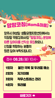 맘맘코칭(mom&마음)
/양주시여성일‧생활균형지원센터에서는 직장맘 역량강화사업「맘맘코칭」 운영에 따른 참여자를 선착순 모집하오니, 신청을 희망하는 분들의 많은 참여 부탁드립니다.
/접수 08.28.(월) 10시~
/1회차: 불안 극복 및 두려움해소
/2회차: 자기이해
/3회차: 직무스트레스 관리
/4회차: 워라블
/바로가기