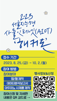 2023 서울지능형 사물인터넷(AIOT) 해커톤
/접수 기간 : 2023.8.25.(금) ~ 10.2.(월)
/참여 방법 : 참여분야 -앱/웹 제작, 데이터분석보고서, 아두이노 시제품 제작
참여신청 및 자세한 내용은 QR코드로 → 행사정보&신청(QR코드:www.seoulhackathon.kr)