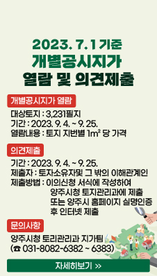2023.7.1.기준 개별공시지가 열람 및 의견제출
/개별공시지가 열람
/대상토지 : 3,231필지
/기간 : 2023. 9. 4. ~ 9. 25.
/열람내용 : 토지 지번별 1m² 당 가격
/의견제출
/기간 : 2023. 9. 4. ~ 9. 25.
/제출자 : 토자소유자및 그 밖의 이해관계인
/제출방법 : 이의신청 서식에 작성하여 양주시청 토지관리과에 제출 또는 양주시 홈페이지 실명인증 후 인터넷 제출
/문의사항
/양주시청 토리관리과 지가팀
(☎ 031-8082-6382 ~ 6383)
/자세히보기>>