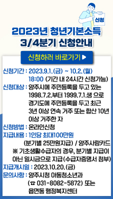2023년 청년기본소득 3/4분기 신청안내
- 신청기간 : 2023.9.1.(금) ~ 10.2.(월) 18:00 (기간 내 24시간 신청가능)
- 신청대상 : 양주시에 주민등록을 두고 있는 1998년 7월 2일부터 1999년 7월 1일 생 으로 경기도에 주민등록을 두고 최근 3년 이상 연속 거주 또는 합산 10년 이상 거주한 자
- 신청방법 : 온라인신청(apply.jobaba.net)
- 지급내용 : 1인당 최대100만원(분기별 25만원지급) / 양주사랑카드
※ 기초생활수급자의 경우, 분기별 지급이 아닌 일시금으로 지급(수급자증명서 첨부)
- 지급개시일 : 2023.10.20.(금)
- 문의사항 : 양주시청 아동청소년과(☎031-8082-5872) 또는 읍면동 행정복지센터
신청하러 바로가기>