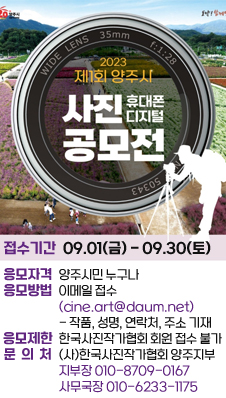 2023 제1회 양주시 휴대폰 디지털 사진 공모전
/접수기간: 2023.09.01(금) ~ 09.30(토)
/응모자격: 양주시민 누구나
/응모방법: 이메일 접수(cine.art@daum.net) - 작품명, 성명, 연락처, 주소 기재
/응모제한: 한국사진작가협회 회원 접수 불가
/문의처: (사)한국사진작가협회 양주지부
/지부장010-8709-0167, 사무국장010-6233-1175