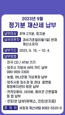 2023년 9월 정기분 재산세 납부 / 납부대상:주택 2기분, 토지분 / 납세의무자:과세기준일(6월1일) 현재 재산소유자 / 납부기간:2023. 9. 16. ~ 10. 4. / 납부방법 / · 전국 CD,ATM 기기 / · 양주시 지방세 ARS 카드 납부 080-999-3300 / · 농협, 하나은행 가상계좌 납부 / · 양주시청 징수과 및 관내  읍면동 행정복지센터 방문 납부 / · 카카오페이, 네이버, 페이코 간편결제 등 앱 납부 / · 인터넷 납부(위택스, 인터넷지로) / 문의처:세정과 재산세팀 8082-5520~6