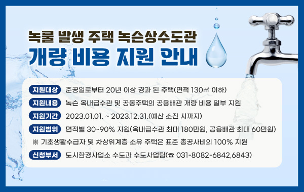 지원대상 : 준공일로부터 20년 이상 경과 된 주택(면적 130㎡ 이하)

- 지원내용 : 녹슨 옥내급수관 및 공동주택의 공용배관 개량 비용 일부 지원

- 지원기간 : 2023.01.01. ~ 2023.12.31.(예산 소진 시까지)

- 지원범위 : 면적별 30~90% 지원(옥내급수관 최대 180만원, 공용배관 최대 60만원)

※ 기초생활수급자 및 차상위계층 소유 주택은 표준 총공사비의 100% 지원

- 신청부서 : 도시환경사업소 수도과 수도사업팀(☎ 031-8082-6842,6843)